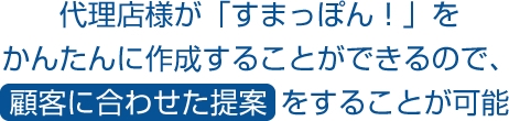 代理店様が「すまっぽん！」をかんたんに作成することができるので、顧客に合わせた提案をすることが可能