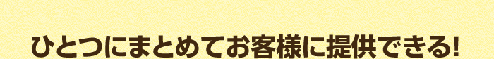 ひとつにまとめてお客様に提供できる！